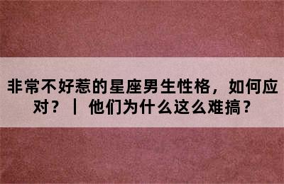 非常不好惹的星座男生性格，如何应对？｜ 他们为什么这么难搞？